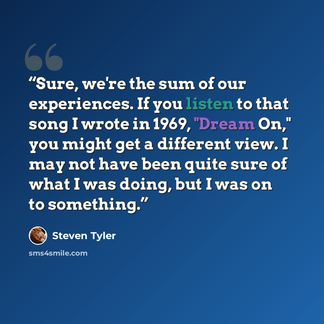 “Sure, we're the sum of our experiences. If you listen to that song I wrote in 1969, "Dream On," you might get a different view. I may not have been quite sure of what I was doing, but I was on to something.” quote by steven tyler