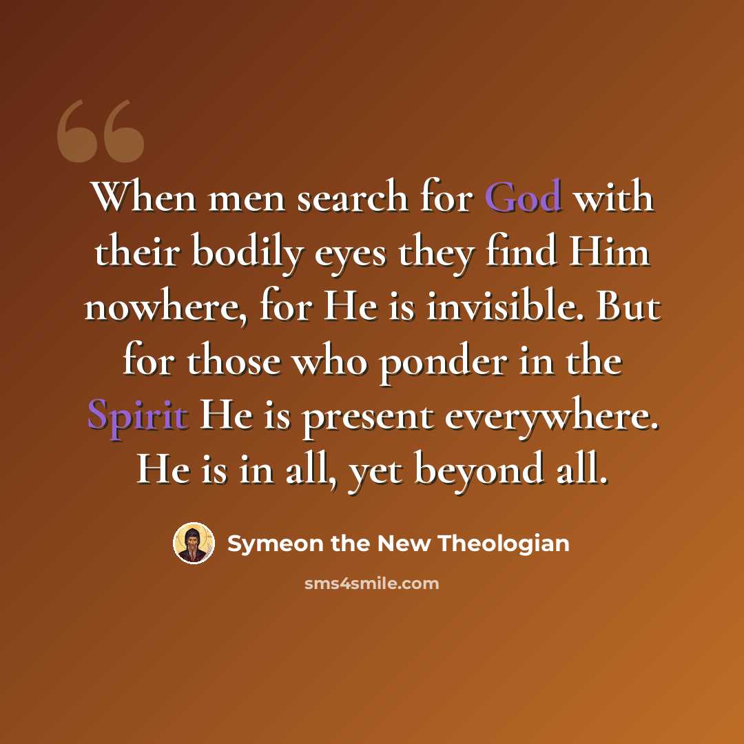 “When men search for God with their bodily eyes they find Him nowhere, for He is invisible. But for those who ponder in the Spirit He is present everywhere. He is in all, yet beyond all.” quote by Symeon the New Theologian