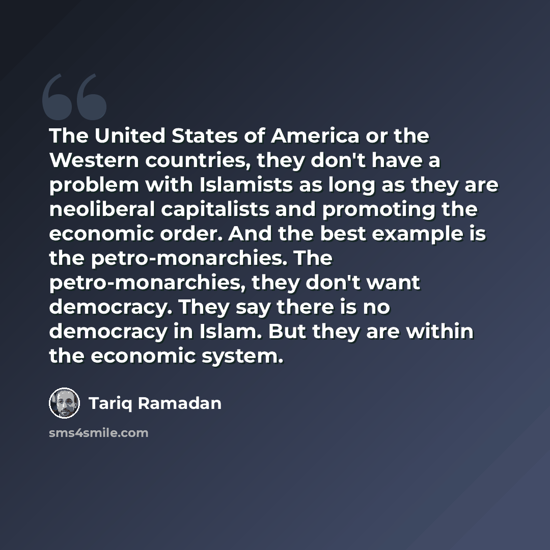 “The United States of America or the Western countries, they don't have a problem with Islamists as long as they are neoliberal capitalists and promoting the economic order. And the best example is the petro-monarchies. The petro-monarchies, they don't want democracy. They say there is no democracy…” quote by Tariq Ramadan