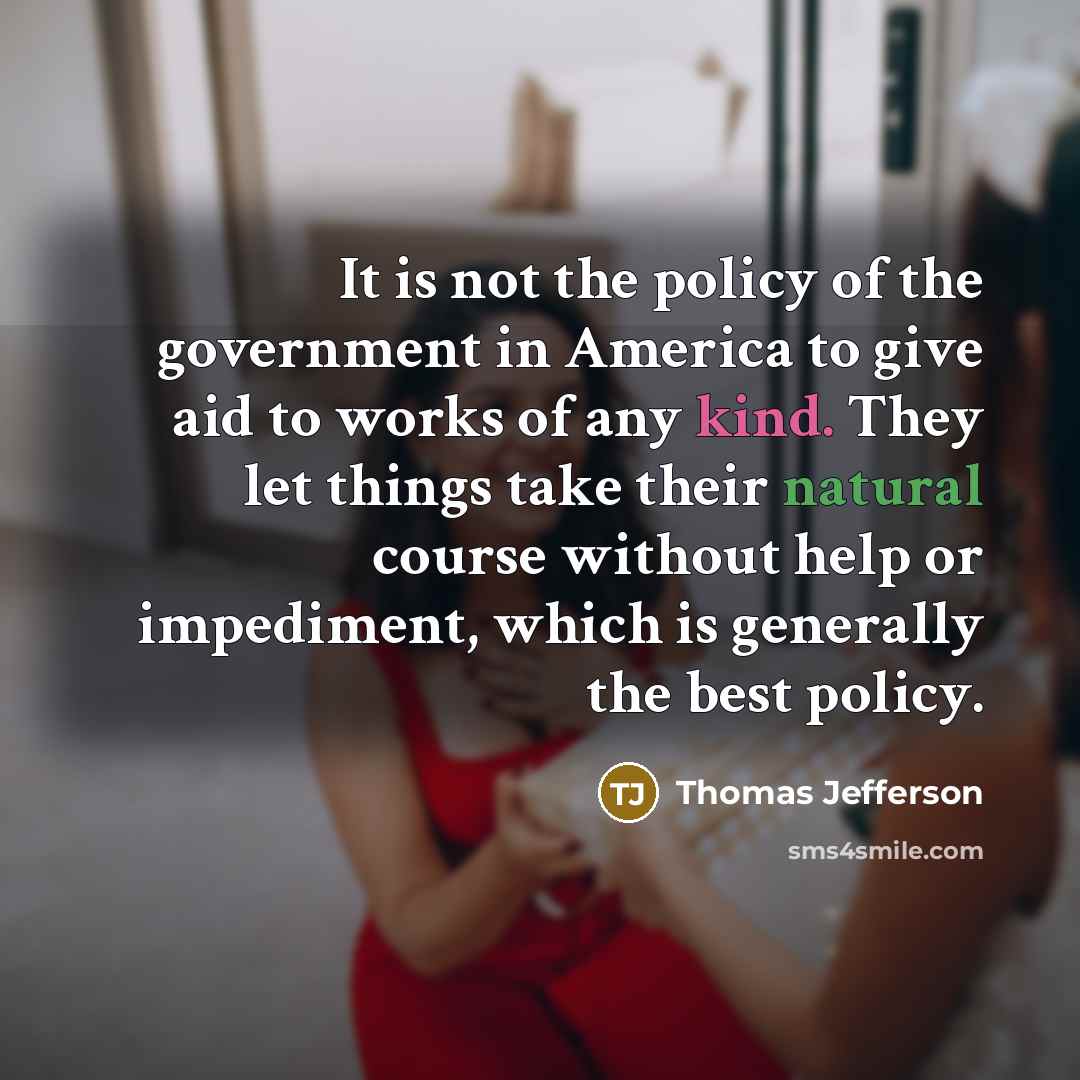 “It is not the policy of the government in America to give aid to works of any kind. They let things take their natural course without help or impediment, which is generally the best policy.” quote by Thomas Jefferson