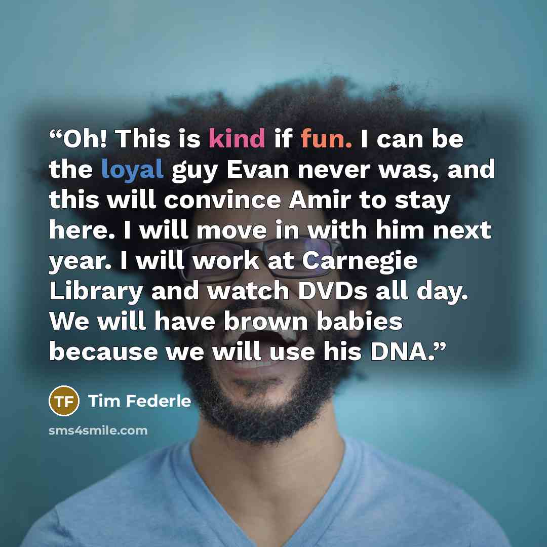 “Oh! This is kind if fun. I can be the loyal guy Evan never was, and this will convince Amir to stay here. I will move in with him next year. I will work at Carnegie Library and watch DVDs all day. We will have brown babies because we will use his DNA.” quote by Tim Federle