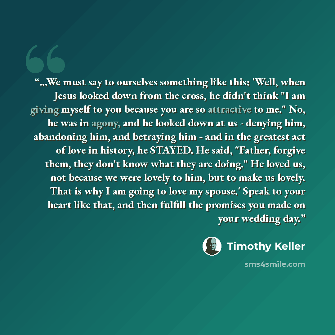 “...We must say to ourselves something like this: 'Well, when Jesus looked down from the cross, he didn't think "I am giving myself to you because you are so attractive to me." No, he was in agony, and he looked down at us - denying him, abandoning him, and betraying him - and in the greatest act…” quote by Timothy Keller