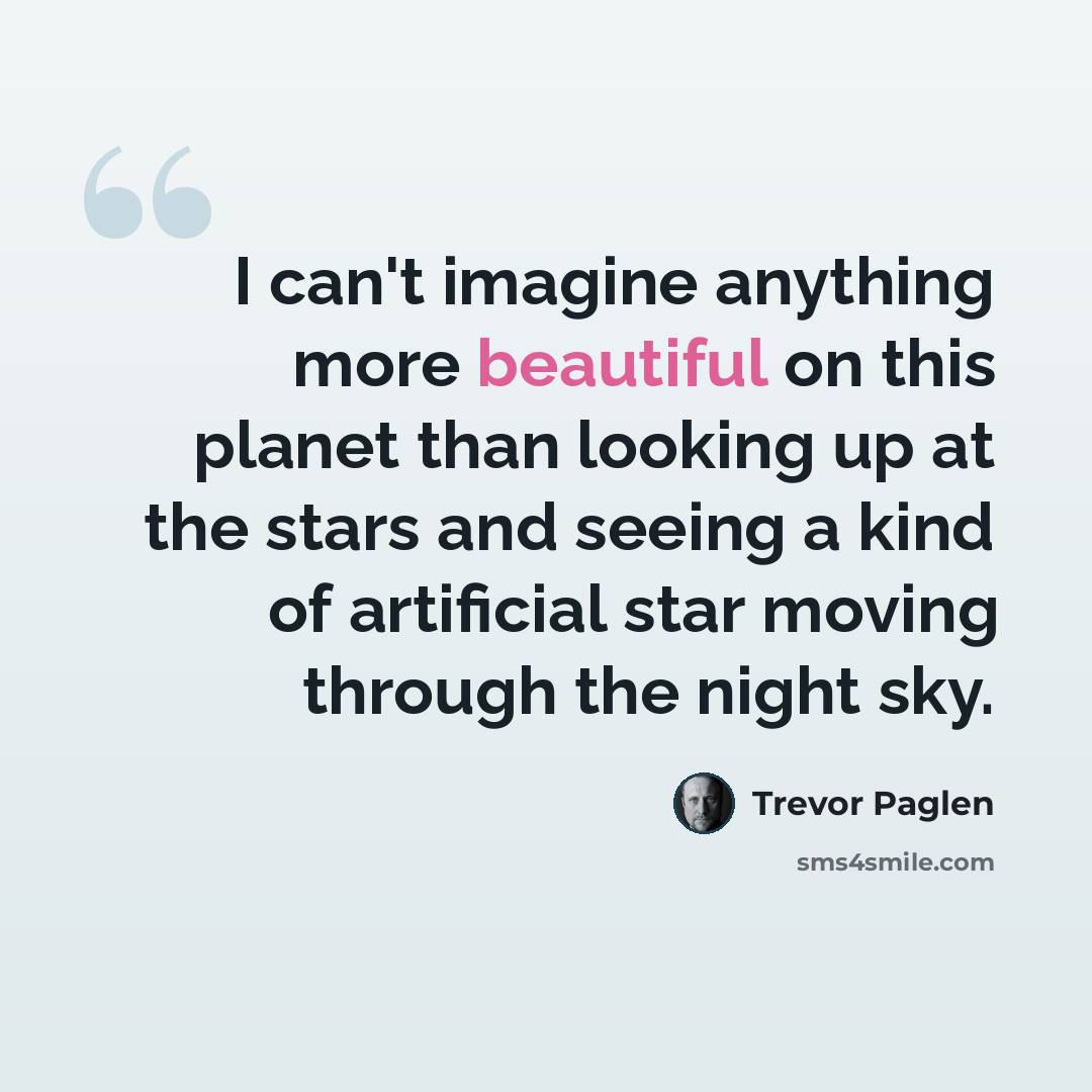 “I can't imagine anything more beautiful on this planet than looking up at the stars and seeing a kind of artificial star moving through the night sky.” quote by Trevor Paglen