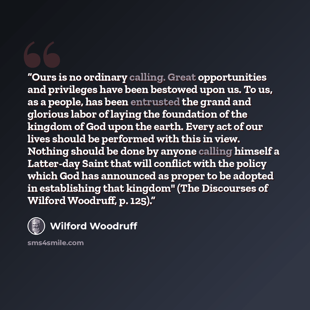 “Ours is no ordinary calling. Great opportunities and privileges have been bestowed upon us. To us, as a people, has been entrusted the grand and glorious labor of laying the foundation of the kingdom of God upon the earth. Every act of our lives should be performed with this in view. Nothing…” quote by Wilford Woodruff