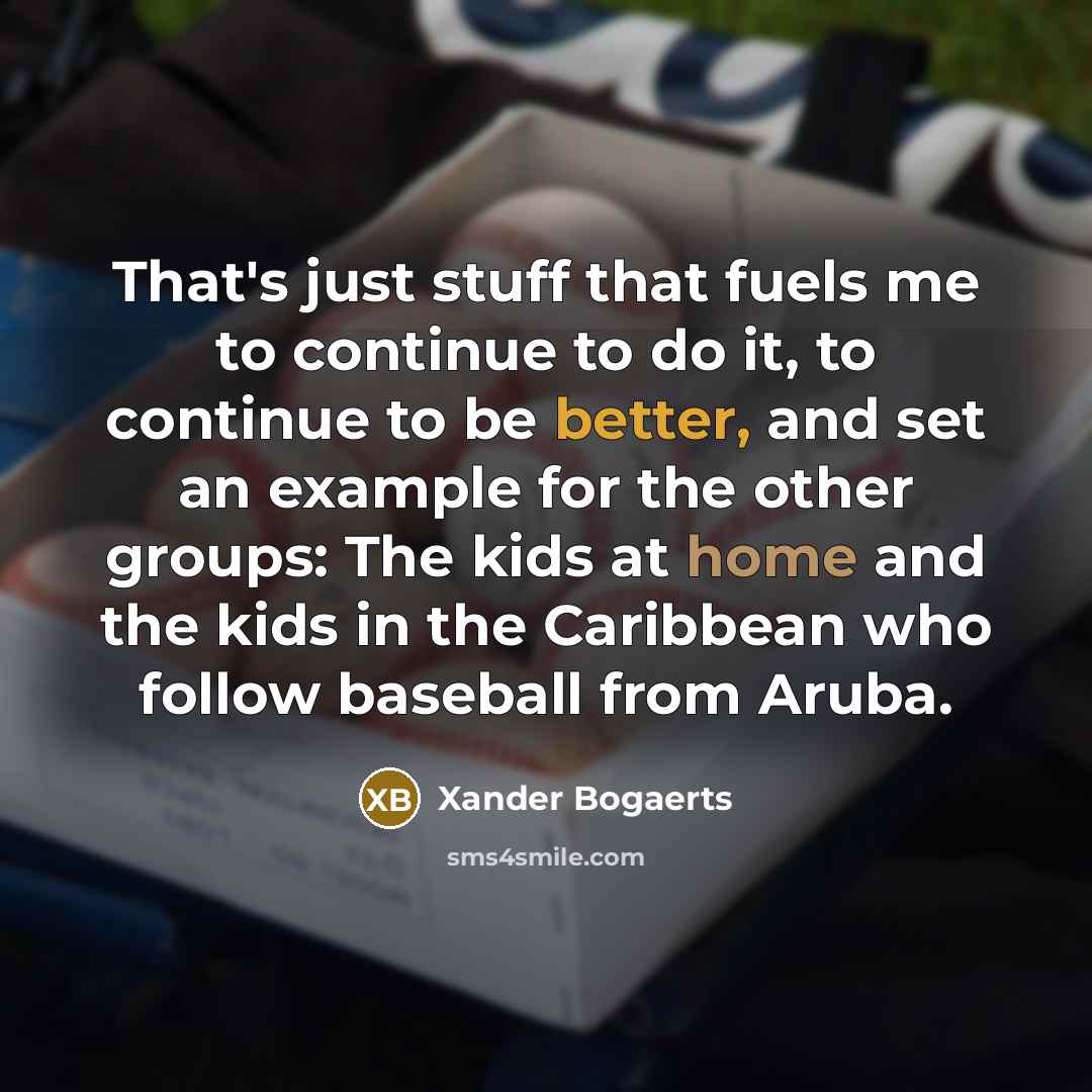“That's just stuff that fuels me to continue to do it, to continue to be better, and set an example for the other groups: The kids at home and the kids in the Caribbean who follow baseball from Aruba.” quote by Xander Bogaerts