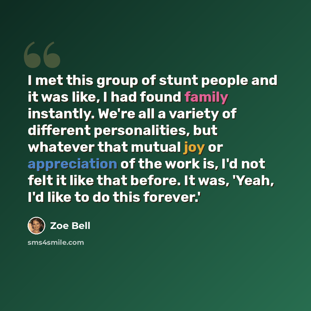 “I met this group of stunt people and it was like, I had found family instantly. We're all a variety of different personalities, but whatever that mutual joy or appreciation of the work is, I'd not felt it like that before. It was, 'Yeah, I'd like to do this forever.'” quote by Zoe Bell