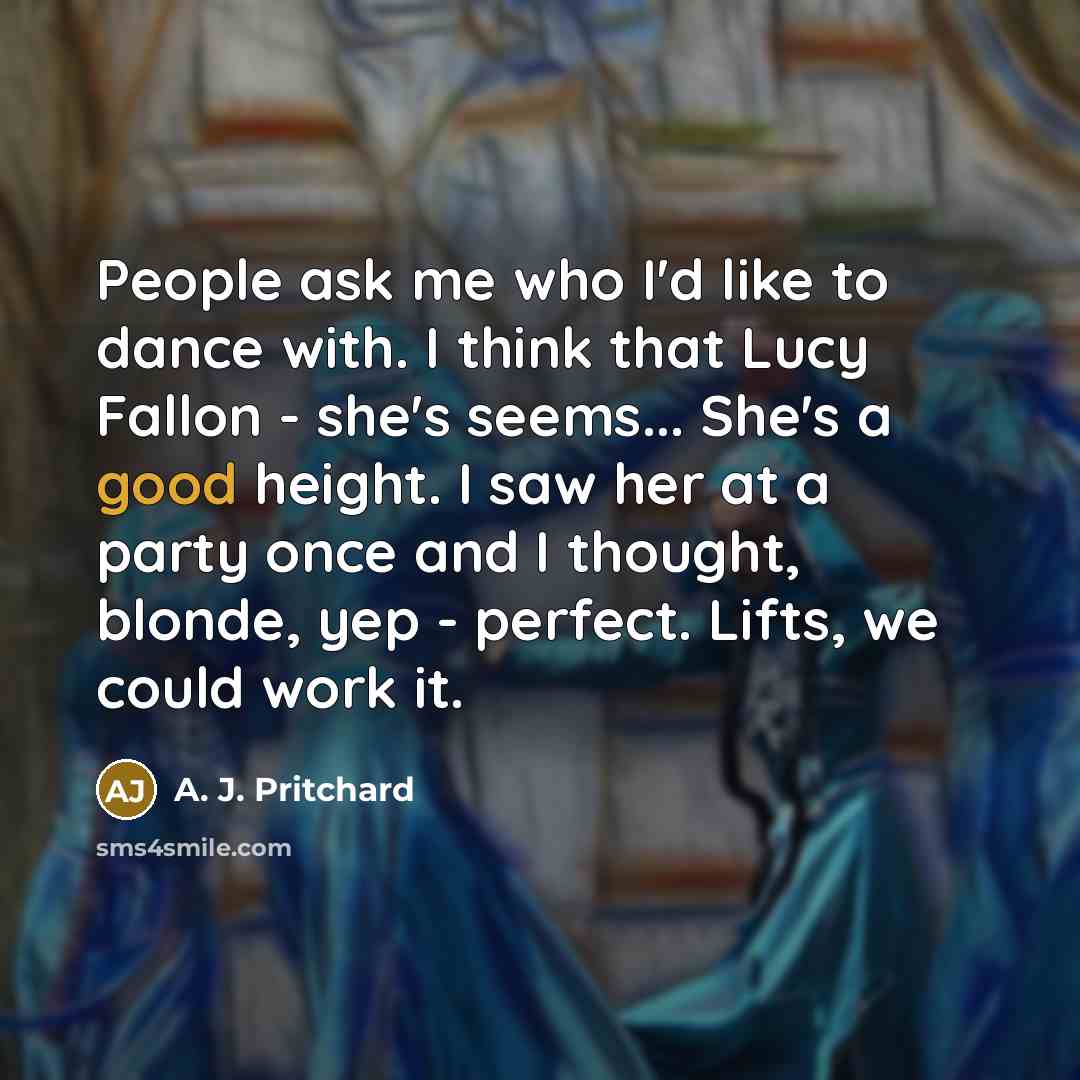 “People ask me who I'd like to dance with. I think that Lucy Fallon - she's seems... She's a good height. I saw her at a party once and I thought, blonde, yep - perfect. Lifts, we could work it.” quote by A. J. Pritchard