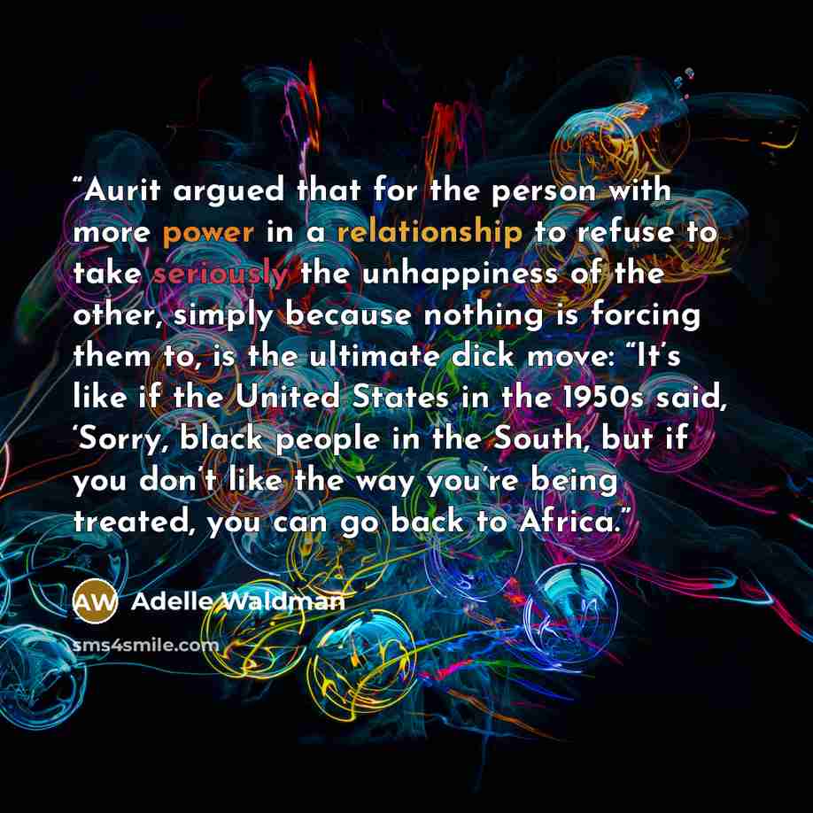 “Aurit argued that for the person with more power in a relationship to refuse to take seriously the unhappiness of the other, simply because nothing is forcing them to, is the ultimate dick move: “It’s like if the United States in the 1950s said, ‘Sorry, black people in the South, but if you don’t…” quote by Adelle Waldman