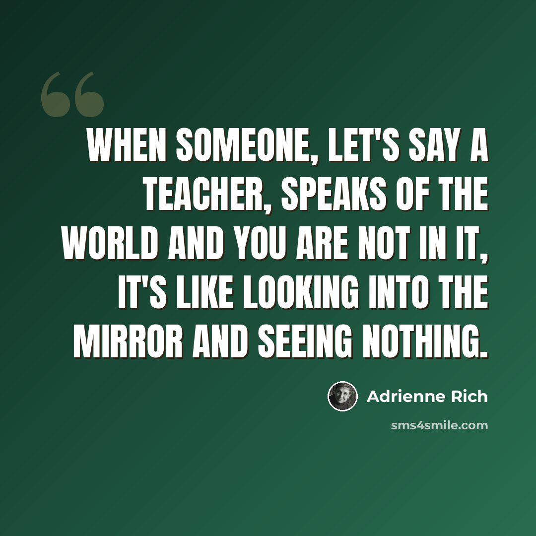 “When someone, let's say a teacher, speaks of the world and you are not in it, it's like looking into the mirror and seeing nothing.” quote by Adrienne Rich