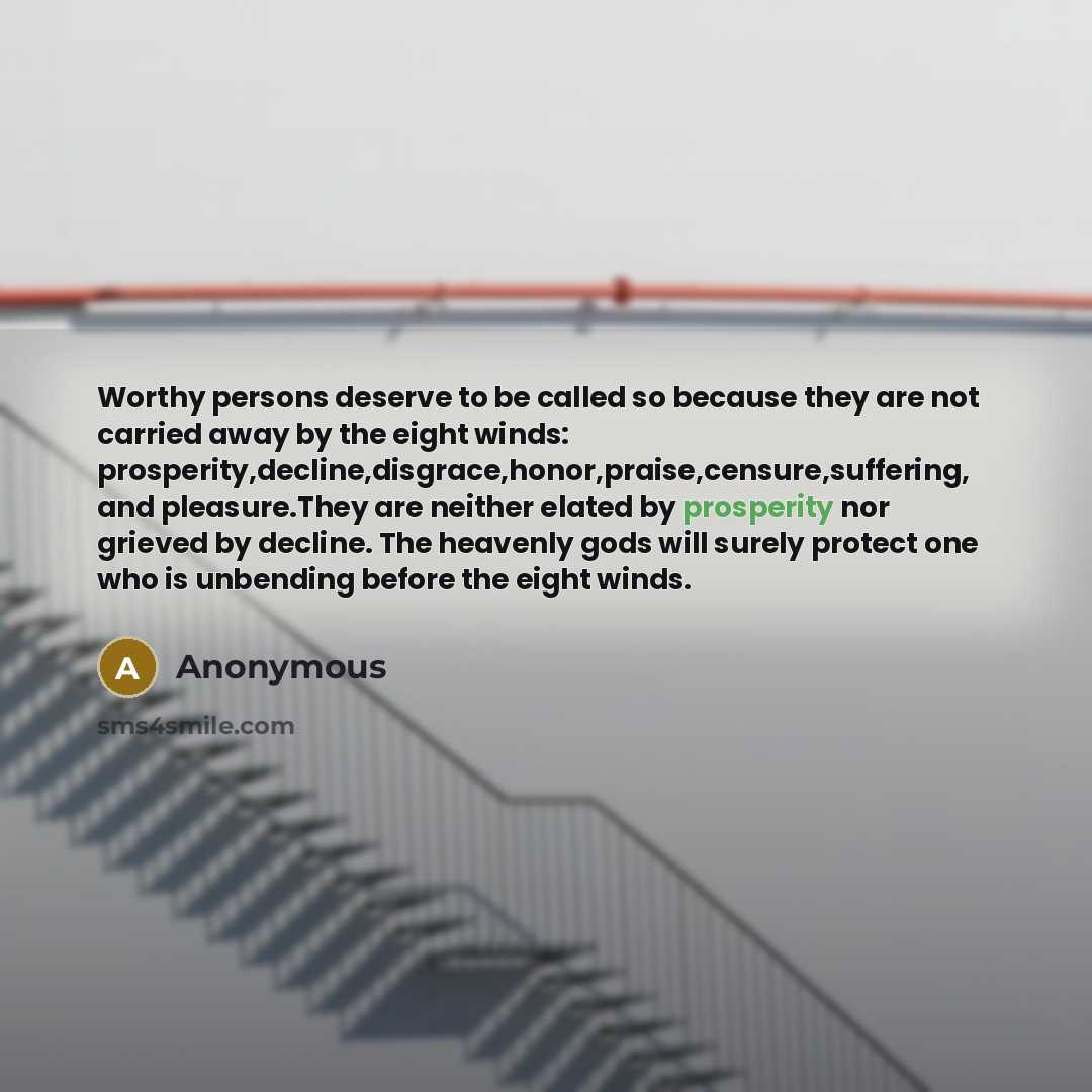 “Worthy persons deserve to be called so because they are not carried away by the eight winds: prosperity,decline,disgrace,honor,praise,censure,suffering, and pleasure.They are neither elated by prosperity nor grieved by decline. The heavenly gods will surely protect one who is unbending before the…” quote by Anonymous