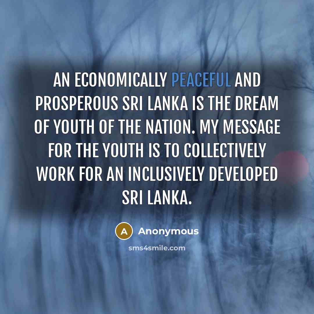 “An economically peaceful and prosperous Sri Lanka is the dream of youth of the nation. My message for the youth is to collectively work for an inclusively developed Sri Lanka.” quote by Anonymous