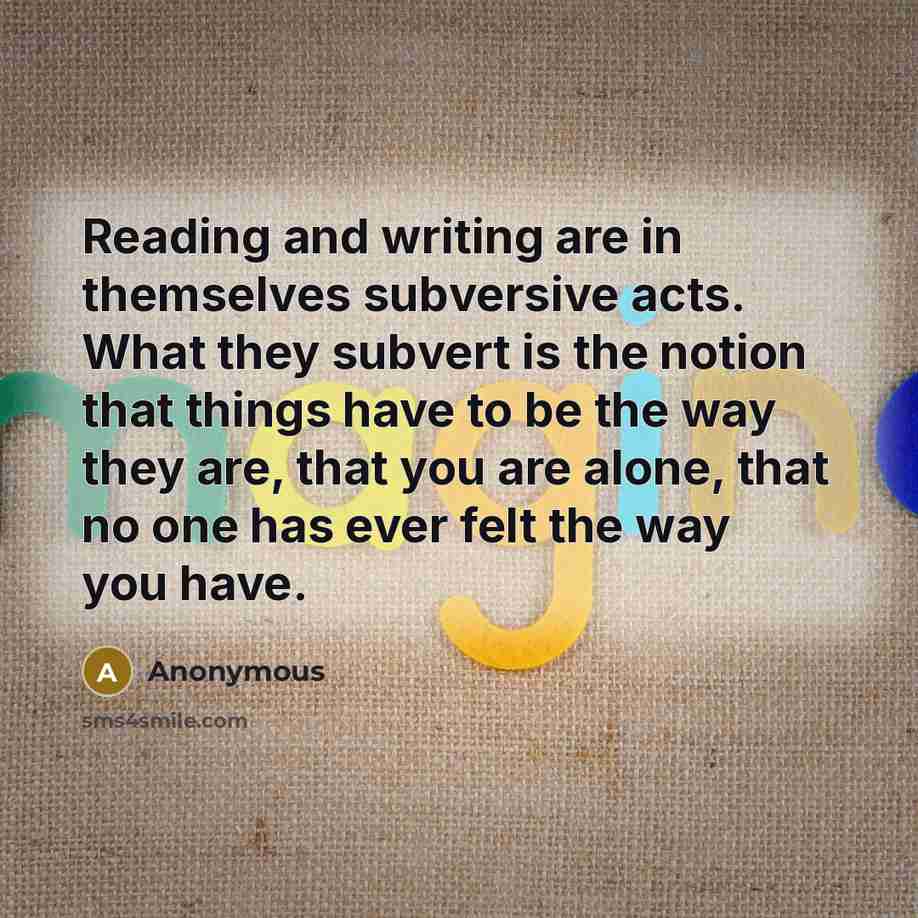 “Reading and writing are in themselves subversive acts. What they subvert is the notion that things have to be the way they are, that you are alone, that no one has ever felt the way you have.” quote by Anonymous