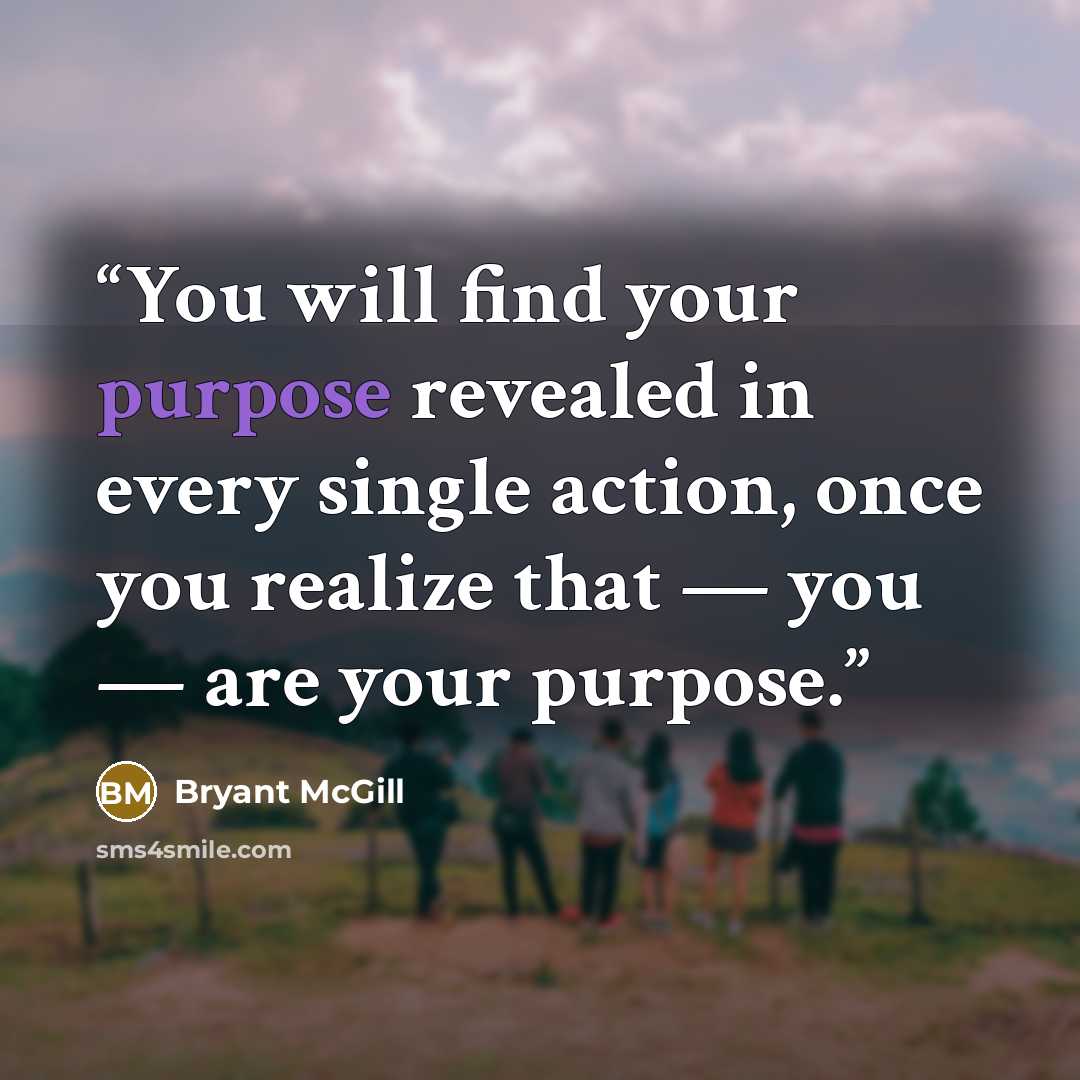 “You will find your purpose revealed in every single action, once you realize that — you — are your purpose.” quote by Bryant McGill