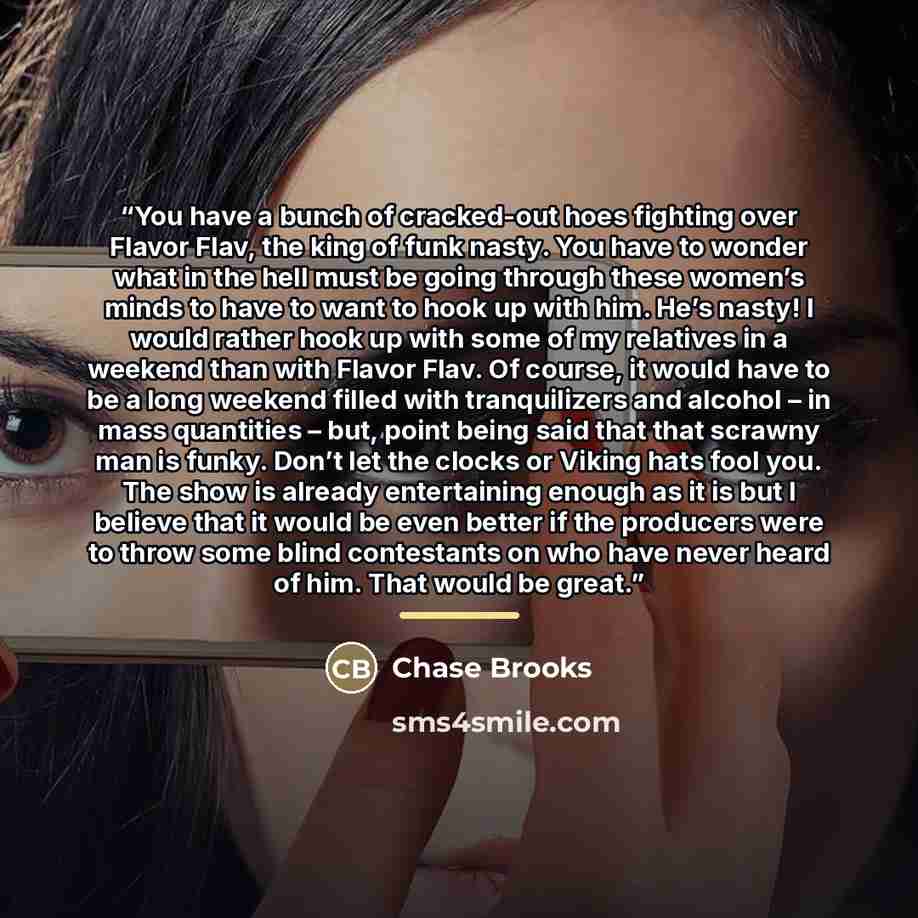 “You have a bunch of cracked-out hoes fighting over Flavor Flav, the king of funk nasty. You have to wonder what in the hell must be going through these women’s minds to have to want to hook up with him. He’s nasty! I would rather hook up with some of my relatives in a weekend than with Flavor…” quote by Chase Brooks