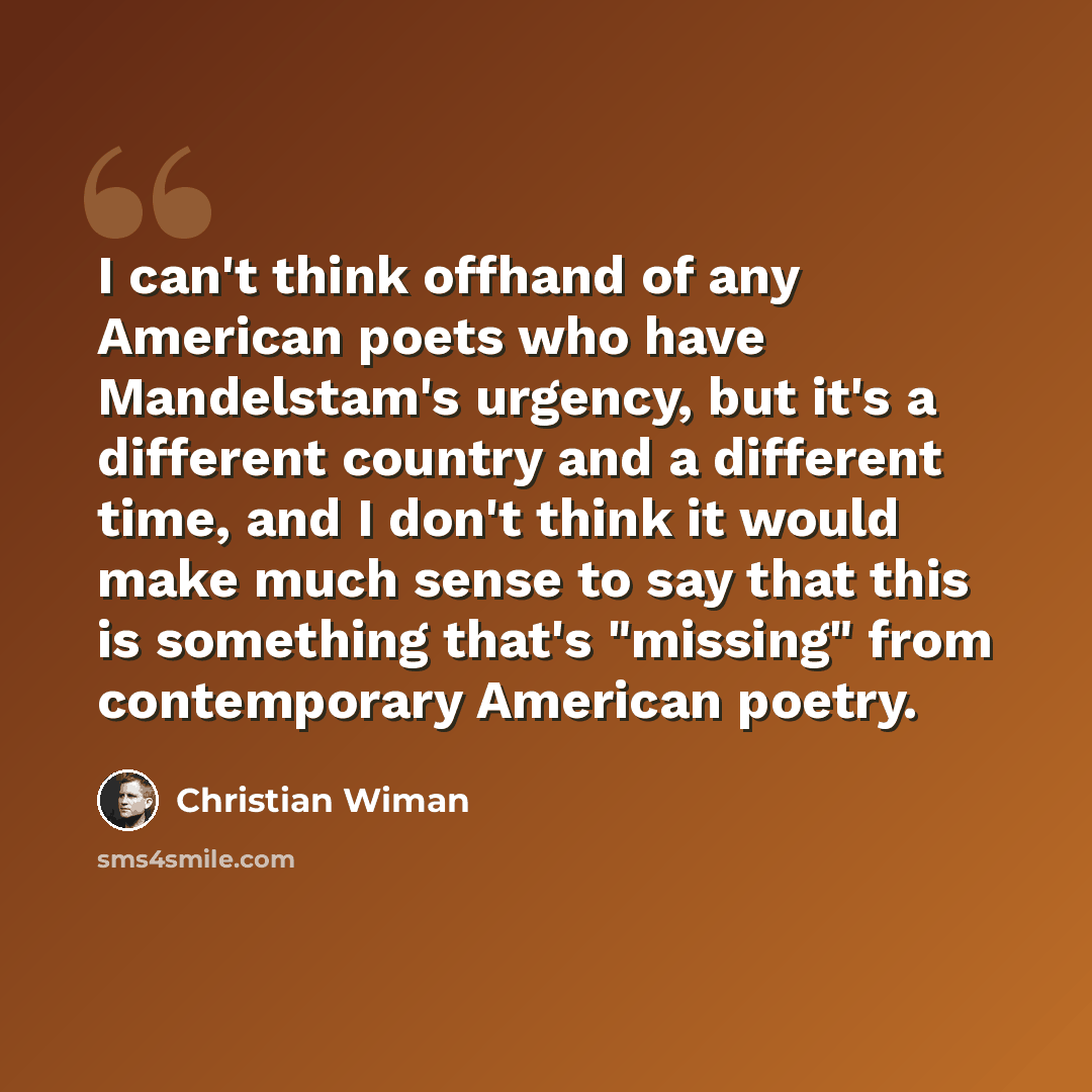“I can't think offhand of any American poets who have Mandelstam's urgency, but it's a different country and a different time, and I don't think it would make much sense to say that this is something that's "missing" from contemporary American poetry.” quote by Christian Wiman