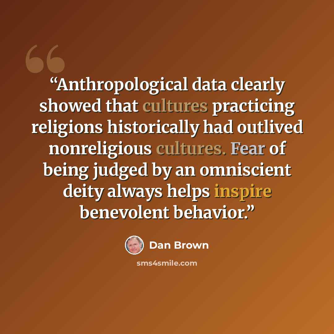 “Anthropological data clearly showed that cultures practicing religions historically had outlived nonreligious cultures. Fear of being judged by an omniscient deity always helps inspire benevolent behavior.” quote by Dan Brown