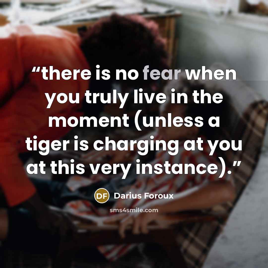 “there is no fear when you truly live in the moment (unless a tiger is charging at you at this very instance).” quote by Darius Foroux