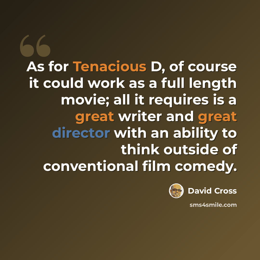 “As for Tenacious D, of course it could work as a full length movie; all it requires is a great writer and great director with an ability to think outside of conventional film comedy.” quote by David Cross