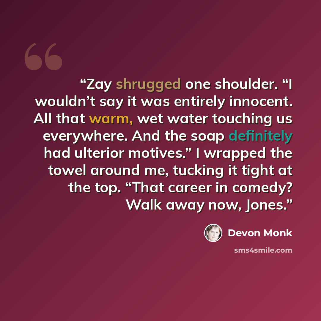 “Zay shrugged one shoulder. “I wouldn’t say it was entirely innocent. All that warm, wet water touching us everywhere. And the soap definitely had ulterior motives.” I wrapped the towel around me, tucking it tight at the top. “That career in comedy? Walk away now, Jones.” quote by Devon Monk