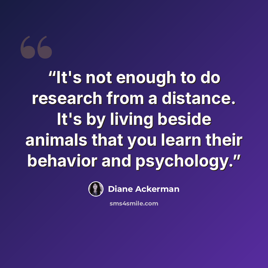 “It's not enough to do research from a distance. It's by living beside animals that you learn their behavior and psychology.” quote by Diane Ackerman