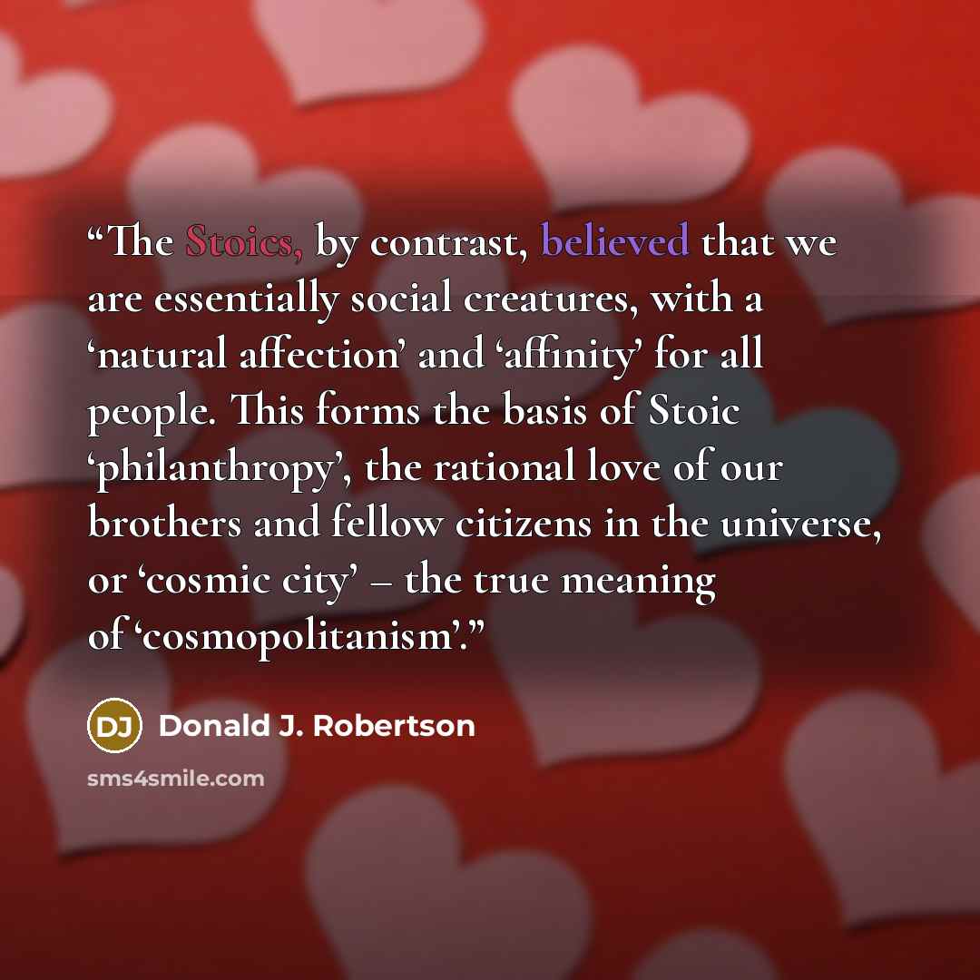 “The Stoics, by contrast, believed that we are essentially social creatures, with a ‘natural affection’ and ‘affinity’ for all people. This forms the basis of Stoic ‘philanthropy’, the rational love of our brothers and fellow citizens in the universe, or ‘cosmic city’ – the true meaning of…” quote by Donald J. Robertson