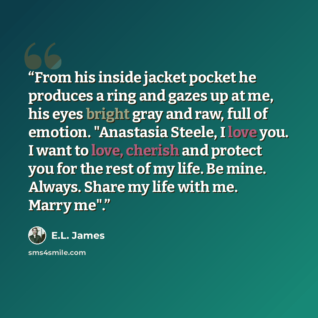 “From his inside jacket pocket he produces a ring and gazes up at me, his eyes bright gray and raw, full of emotion. "Anastasia Steele, I love you. I want to love, cherish and protect you for the rest of my life. Be mine. Always. Share my life with me. Marry me".” quote by E.L. James