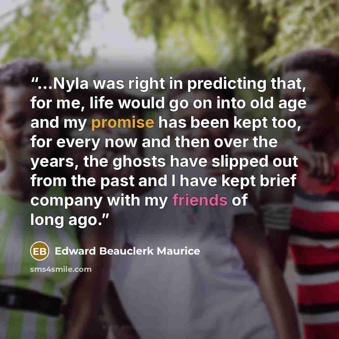 “...Nyla was right in predicting that, for me, life would go on into old age and my promise has been kept too, for every now and then over the years, the ghosts have slipped out from the past and I have kept brief company with my friends of long ago.” quote by Edward Beauclerk Maurice