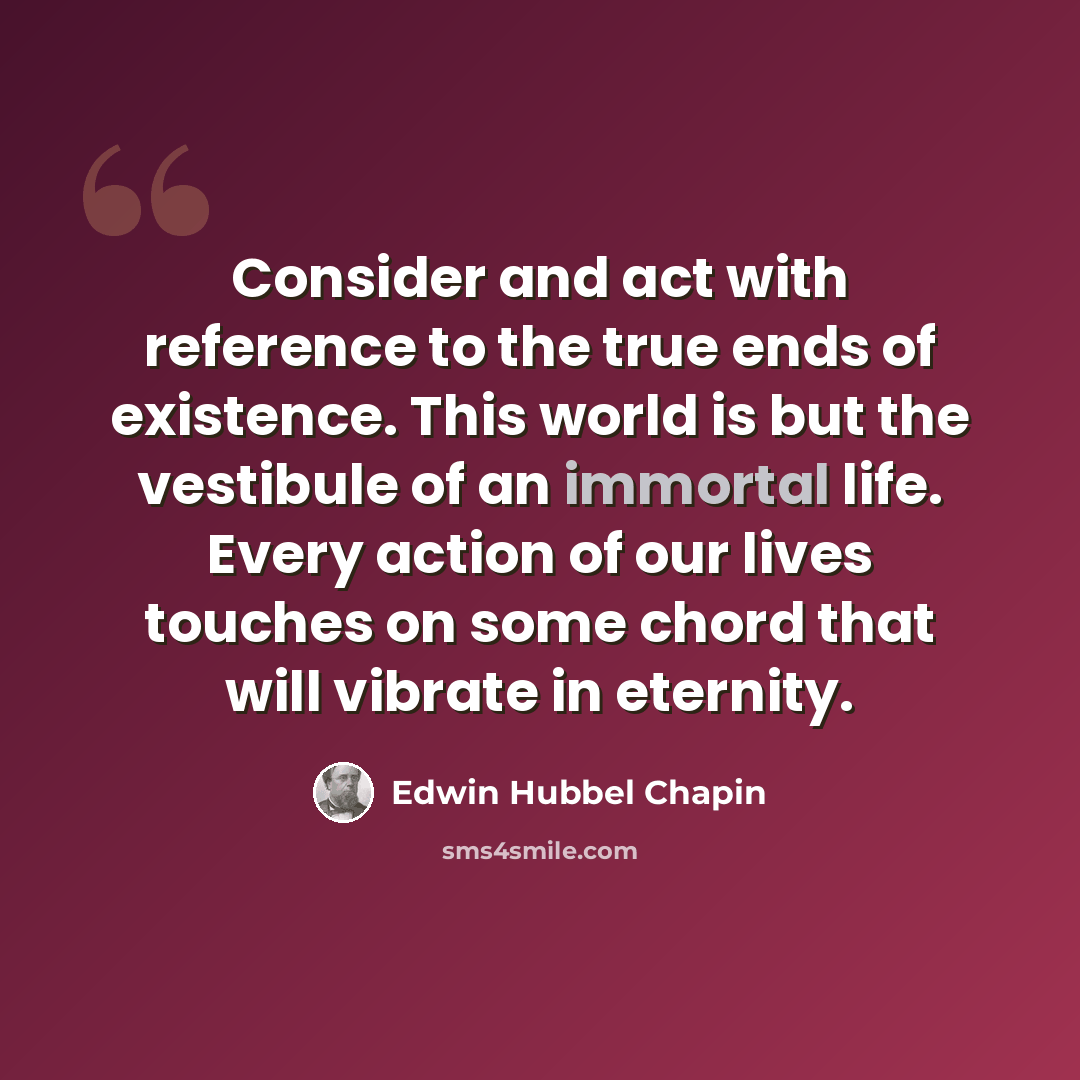 “Consider and act with reference to the true ends of existence. This world is but the vestibule of an immortal life. Every action of our lives touches on some chord that will vibrate in eternity.” quote by Edwin Hubbel Chapin