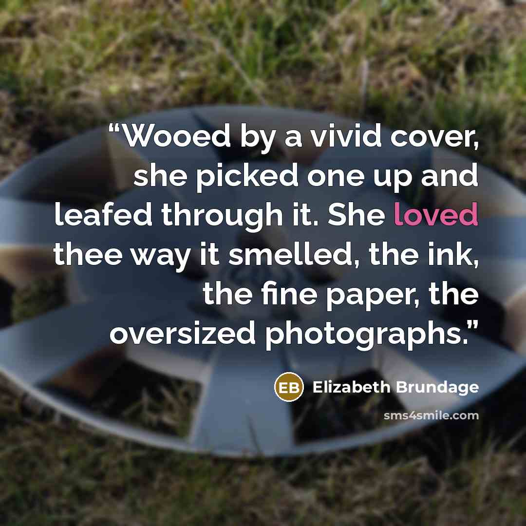 “Wooed by a vivid cover, she picked one up and leafed through it. She loved thee way it smelled, the ink, the fine paper, the oversized photographs.” quote by Elizabeth Brundage