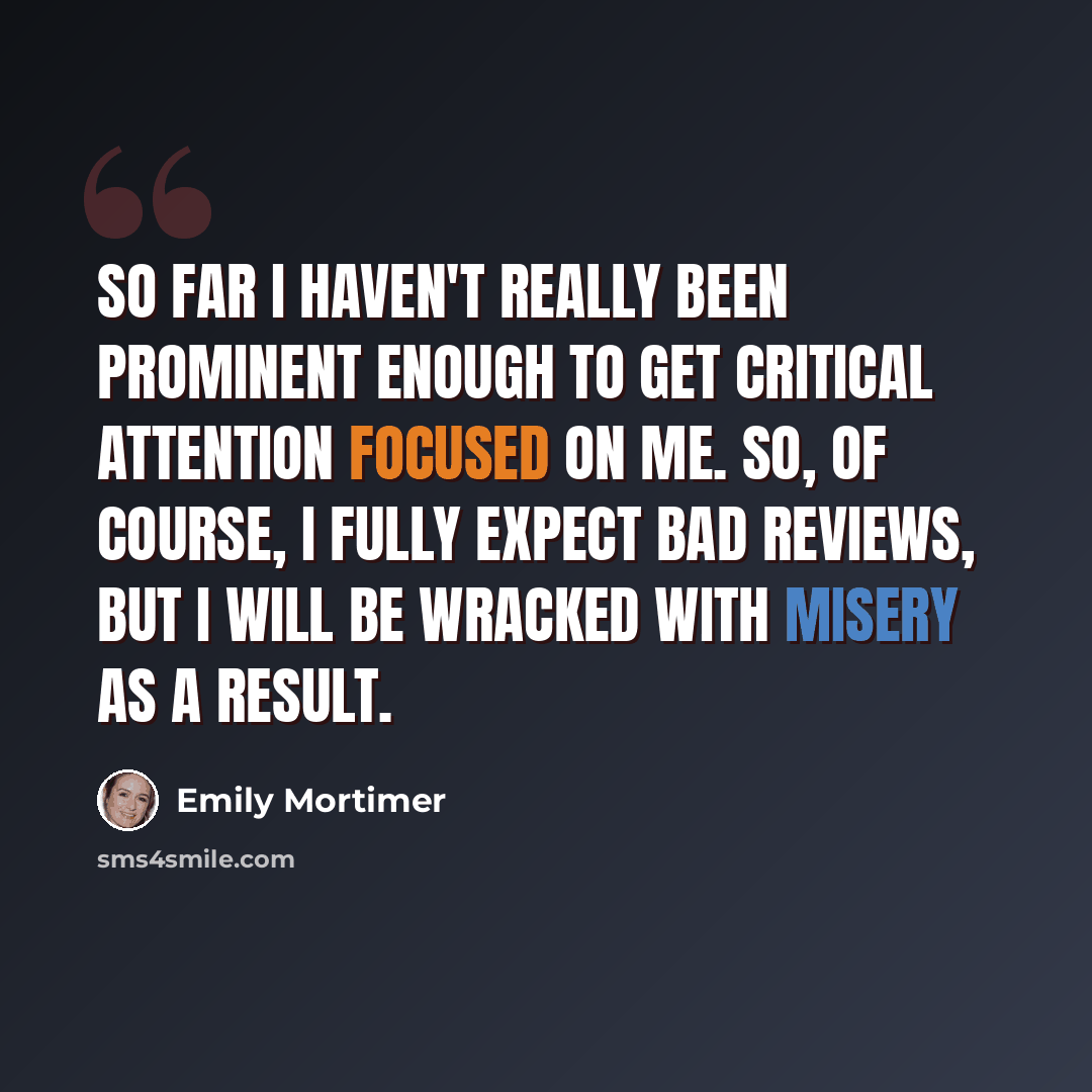 “So far I haven't really been prominent enough to get critical attention focused on me. So, of course, I fully expect bad reviews, but I will be wracked with misery as a result.” quote by Emily Mortimer