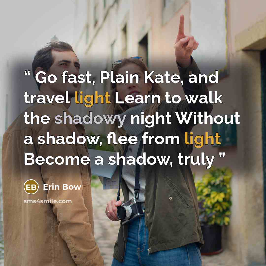 “Go fast, Plain Kate, and travel light Learn to walk the shadowy night Without a shadow, flee from light Become a shadow, truly” quote by Erin Bow