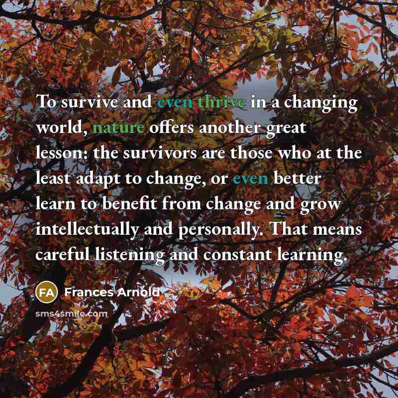 “To survive and even thrive in a changing world, nature offers another great lesson: the survivors are those who at the least adapt to change, or even better learn to benefit from change and grow intellectually and personally. That means careful listening and constant learning.” quote by Frances Arnold