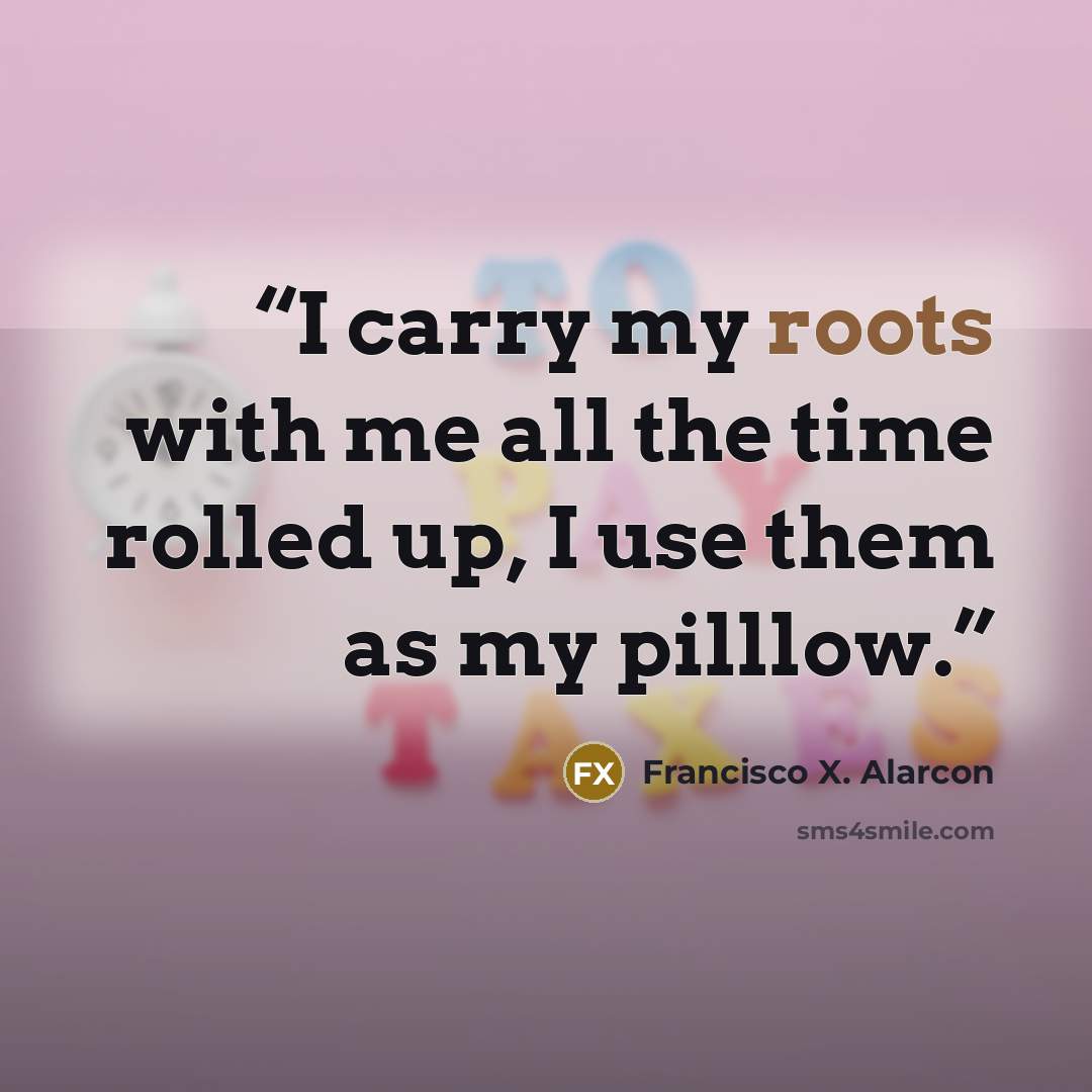 “I carry my roots with me all the time rolled up, I use them as my pilllow.” quote by Francisco X. Alarcón