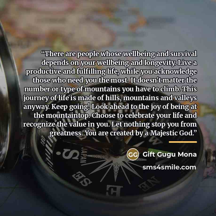 “There are people whose wellbeing and survival depends on your wellbeing and longevity. Live a productive and fulfilling life, while you acknowledge those who need you the most. It doesn't matter the number or type of mountains you have to climb. This journey of life is made of hills, mountains and…” quote by Gift Gugu Mona