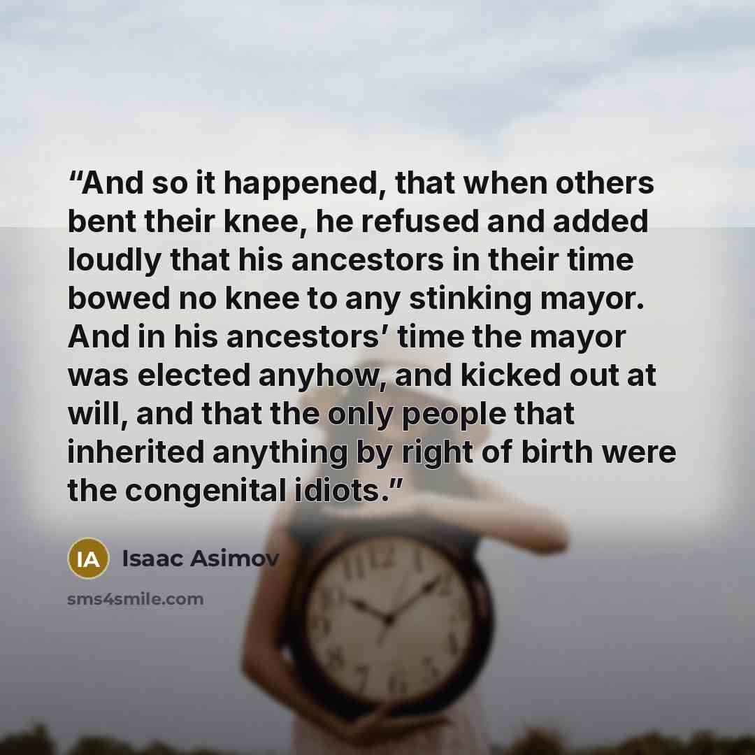 “And so it happened, that when others bent their knee, he refused and added loudly that his ancestors in their time bowed no knee to any stinking mayor. And in his ancestors’ time the mayor was elected anyhow, and kicked out at will, and that the only people that inherited anything by right of…” quote by Isaac Asimov