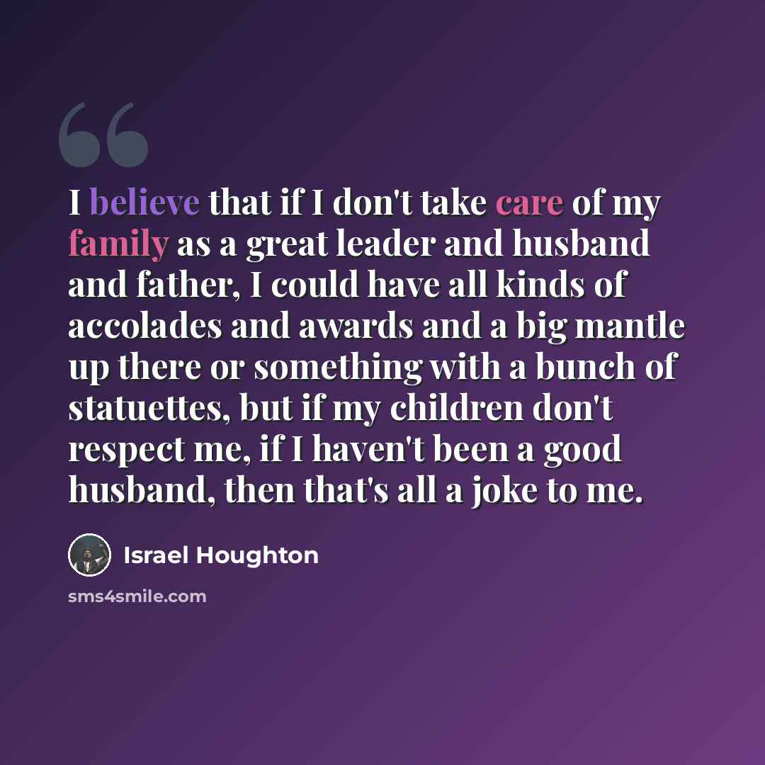 “I believe that if I don't take care of my family as a great leader and husband and father, I could have all kinds of accolades and awards and a big mantle up there or something with a bunch of statuettes, but if my children don't respect me, if I haven't been a good husband, then that's all a joke…” quote by Israel Houghton