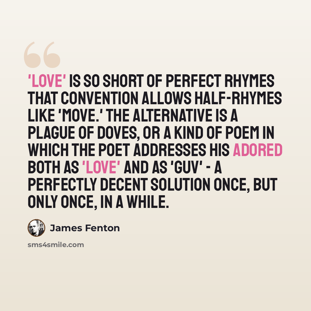 “'Love' is so short of perfect rhymes that convention allows half-rhymes like 'move.' The alternative is a plague of doves, or a kind of poem in which the poet addresses his adored both as 'love' and as 'guv' - a perfectly decent solution once, but only once, in a while.” quote by James Fenton