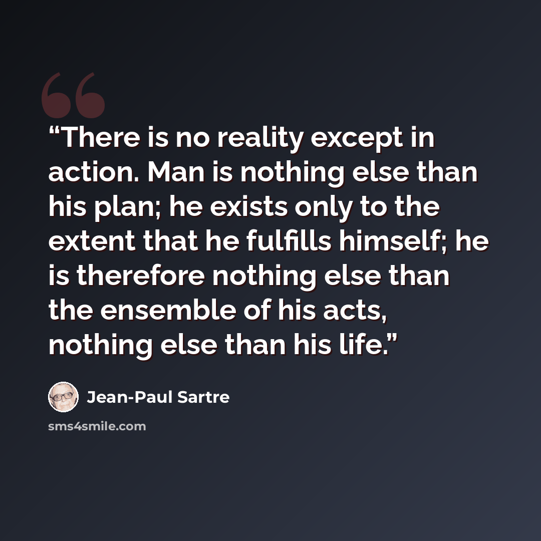“There is no reality except in action. Man is nothing else than his plan; he exists only to the extent that he fulfills himself; he is therefore nothing else than the ensemble of his acts, nothing else than his life.” quote by Jean-Paul Sartre