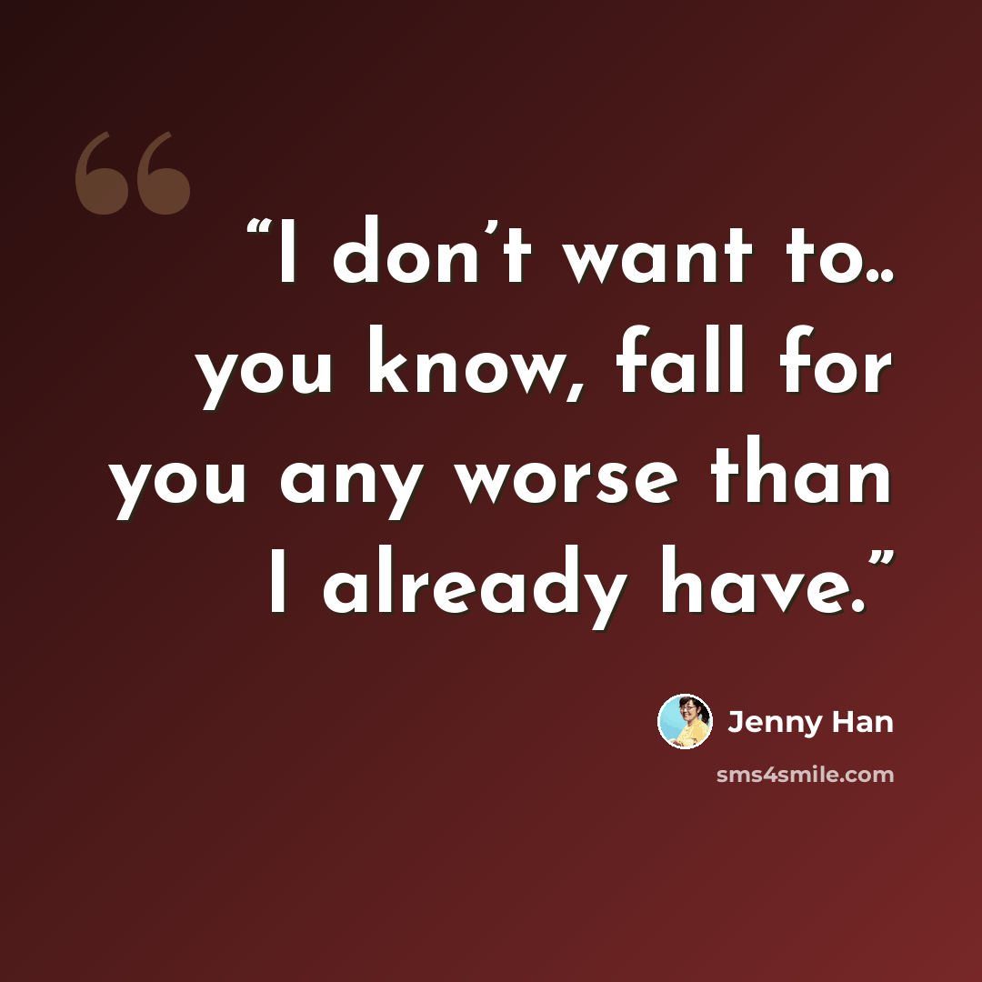 “I don’t want to.. you know, fall for you any worse than I already have.” quote by Jenny Han
