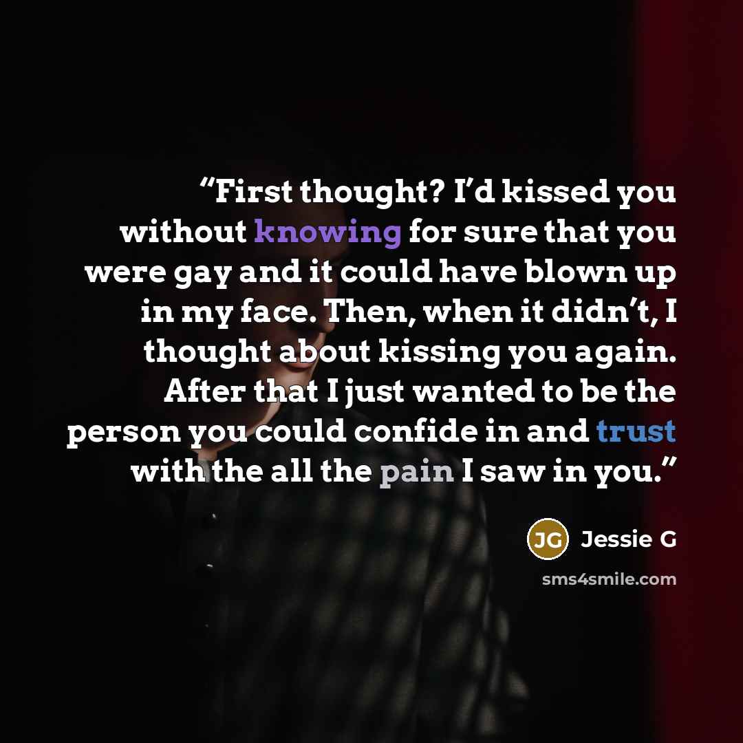 “First thought? I’d kissed you without knowing for sure that you were gay and it could have blown up in my face. Then, when it didn’t, I thought about kissing you again. After that I just wanted to be the person you could confide in and trust with the all the pain I saw in you.” quote by Jessie G