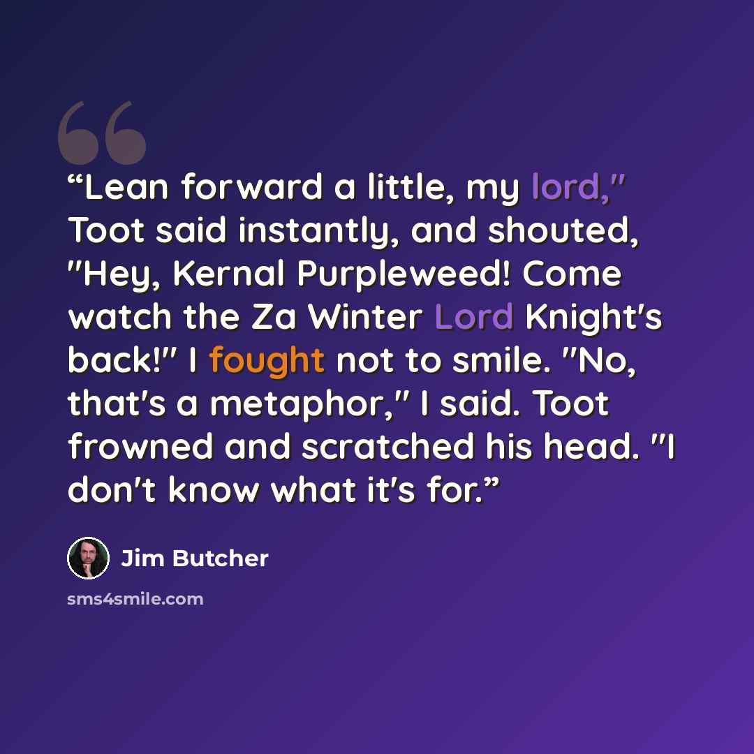 “Lean forward a little, my lord," Toot said instantly, and shouted, "Hey, Kernal Purpleweed! Come watch the Za Winter Lord Knight's back!" I fought not to smile. "No, that's a metaphor," I said. Toot frowned and scratched his head. "I don't know what it's for.” quote by Jim Butcher
