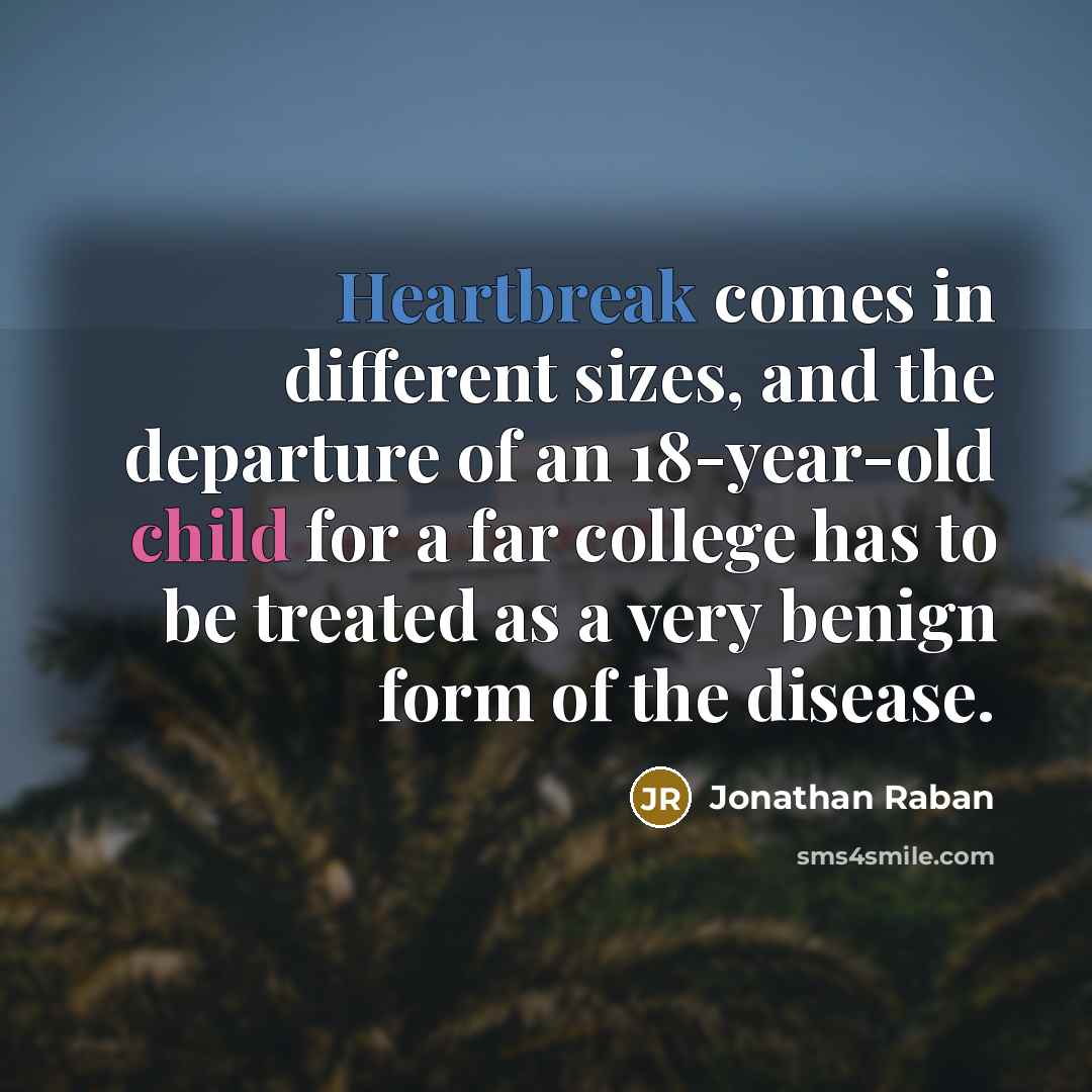 “Heartbreak comes in different sizes, and the departure of an 18-year-old child for a far college has to be treated as a very benign form of the disease.” quote by Jonathan Raban