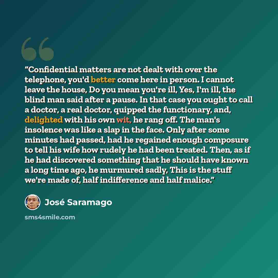 “Confidential matters are not dealt with over the telephone, you'd better come here in person. I cannot leave the house, Do you mean you're ill, Yes, I'm ill, the blind man said after a pause. In that case you ought to call a doctor, a real doctor, quipped the functionary, and, delighted with his…” quote by José Saramago