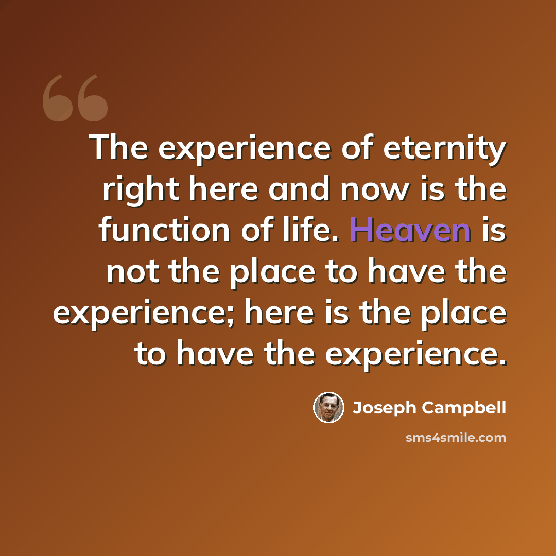“The experience of eternity right here and now is the function of life. Heaven is not the place to have the experience; here is the place to have the experience.” quote by Joseph Campbell