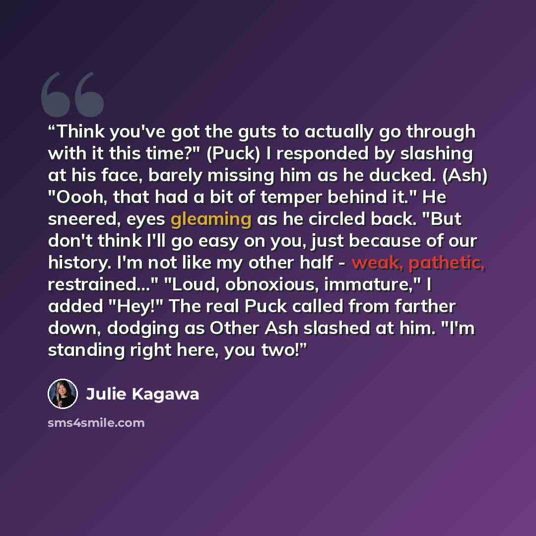 “Think you've got the guts to actually go through with it this time?" (Puck) I responded by slashing at his face, barely missing him as he ducked. (Ash) "Oooh, that had a bit of temper behind it." He sneered, eyes gleaming as he circled back. "But don't think I'll go easy on you, just because of…” quote by Julie Kagawa