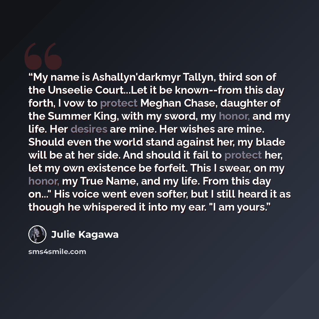 “My name is Ashallyn'darkmyr Tallyn, third son of the Unseelie Court...Let it be known--from this day forth, I vow to protect Meghan Chase, daughter of the Summer King, with my sword, my honor, and my life. Her desires are mine. Her wishes are mine. Should even the world stand against her, my blade…” quote by Julie Kagawa