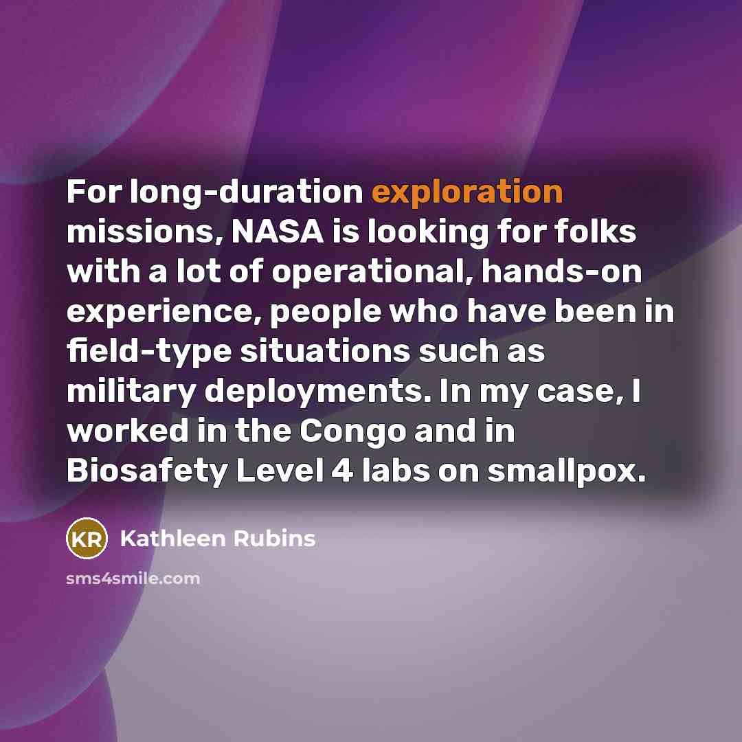 “For long-duration exploration missions, NASA is looking for folks with a lot of operational, hands-on experience, people who have been in field-type situations such as military deployments. In my case, I worked in the Congo and in Biosafety Level 4 labs on smallpox.” quote by Kathleen Rubins