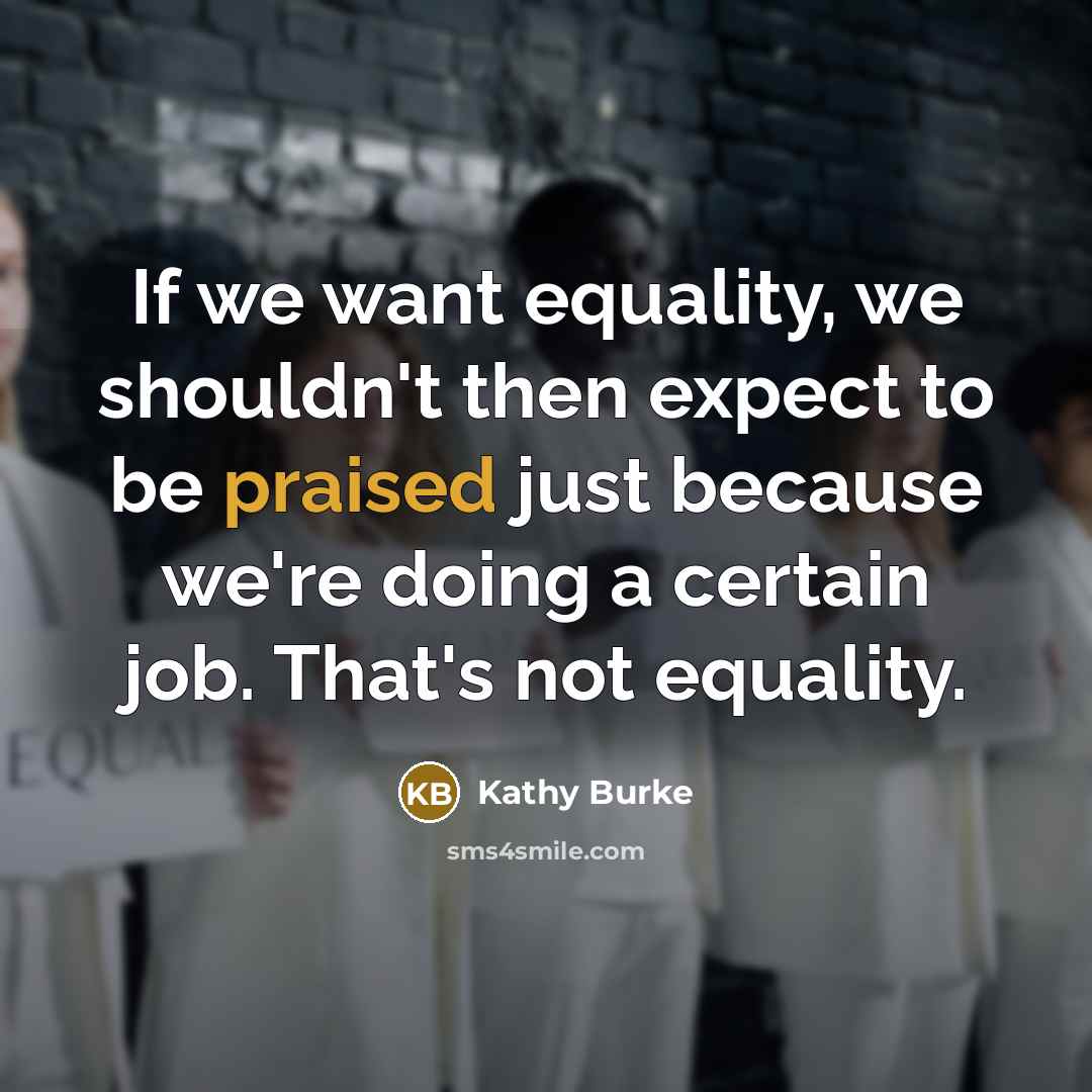 “If we want equality, we shouldn't then expect to be praised just because we're doing a certain job. That's not equality.” quote by Kathy Burke