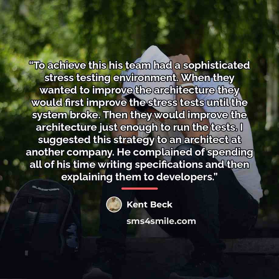“To achieve this his team had a sophisticated stress testing environment. When they wanted to improve the architecture they would first improve the stress tests until the system broke. Then they would improve the architecture just enough to run the tests. I suggested this strategy to an architect…” quote by Kent Beck
