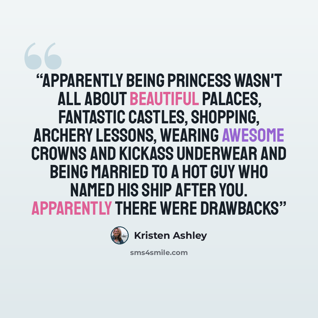 “Apparently being princess wasn't all about beautiful palaces, fantastic castles, shopping, archery lessons, wearing awesome crowns and kickass underwear and being married to a hot guy who named his ship after you. Apparently there were drawbacks” quote by Kristen Ashley